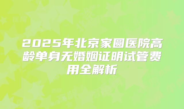 2025年北京家圆医院高龄单身无婚姻证明试管费用全解析