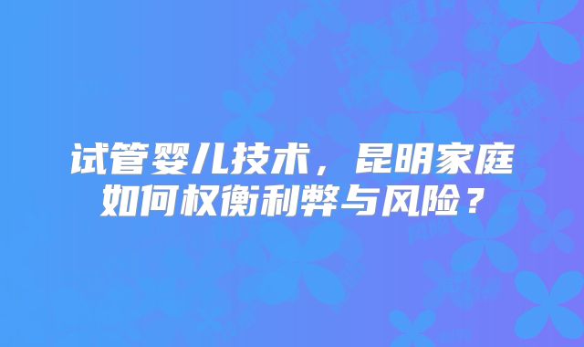 试管婴儿技术，昆明家庭如何权衡利弊与风险？