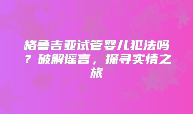 格鲁吉亚试管婴儿犯法吗？破解谣言，探寻实情之旅