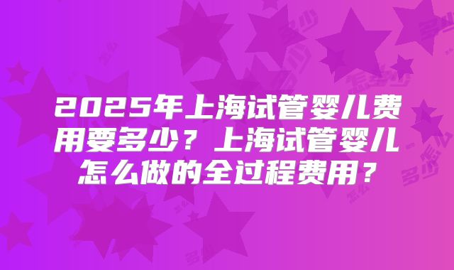 2025年上海试管婴儿费用要多少？上海试管婴儿怎么做的全过程费用？