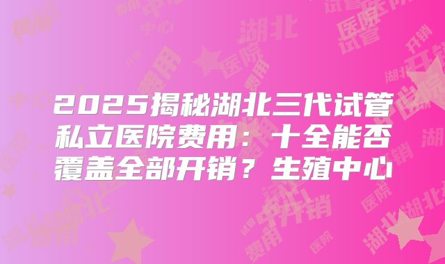2025揭秘湖北三代试管私立医院费用：十全能否覆盖全部开销？生殖中心