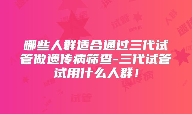 哪些人群适合通过三代试管做遗传病筛查-三代试管试用什么人群！