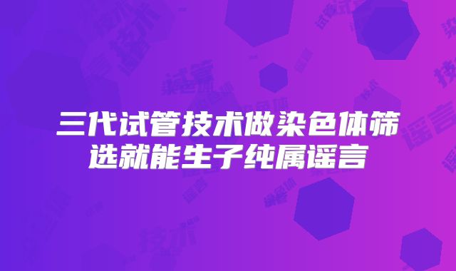 三代试管技术做染色体筛选就能生子纯属谣言