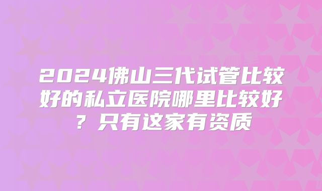 2024佛山三代试管比较好的私立医院哪里比较好？只有这家有资质
