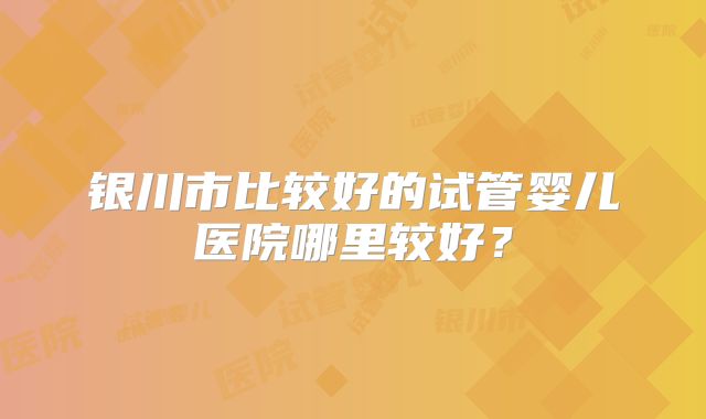 银川市比较好的试管婴儿医院哪里较好？
