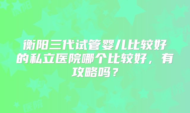 衡阳三代试管婴儿比较好的私立医院哪个比较好，有攻略吗？