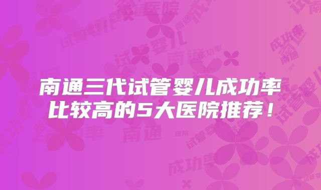 南通三代试管婴儿成功率比较高的5大医院推荐！