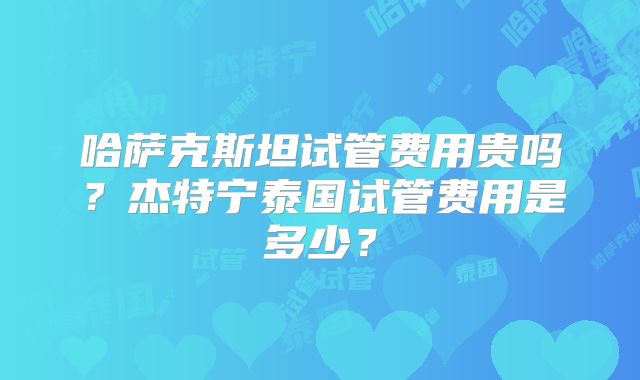 哈萨克斯坦试管费用贵吗？杰特宁泰国试管费用是多少？
