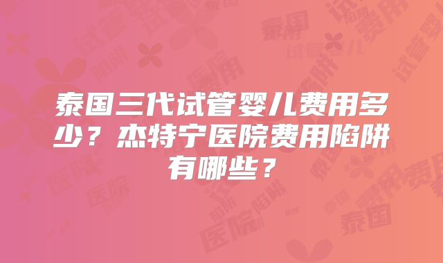 泰国三代试管婴儿费用多少？杰特宁医院费用陷阱有哪些？