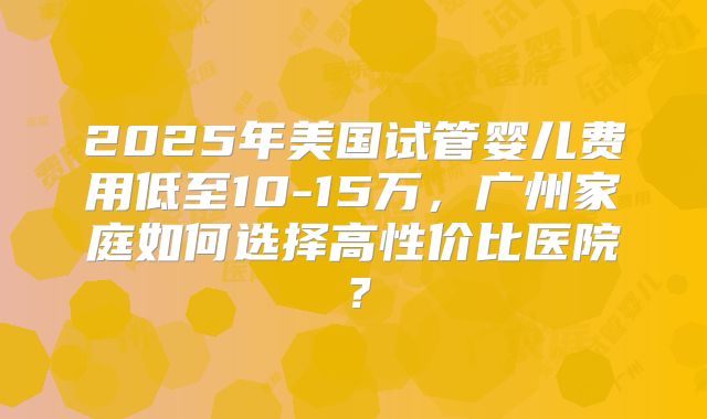2025年美国试管婴儿费用低至10-15万，广州家庭如何选择高性价比医院？