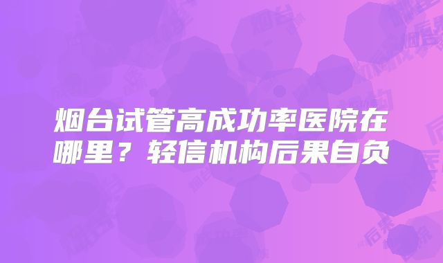 烟台试管高成功率医院在哪里?轻信机构后果自负