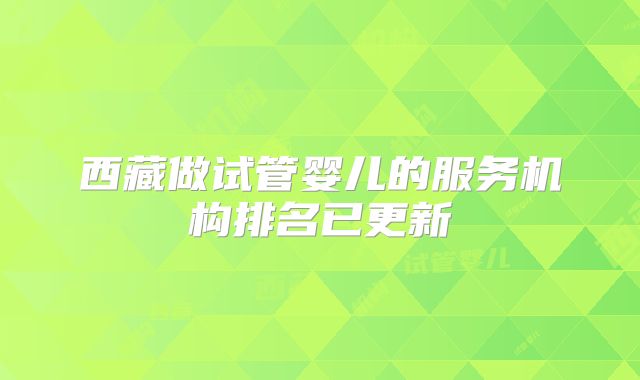 西藏做试管婴儿的服务机构排名已更新