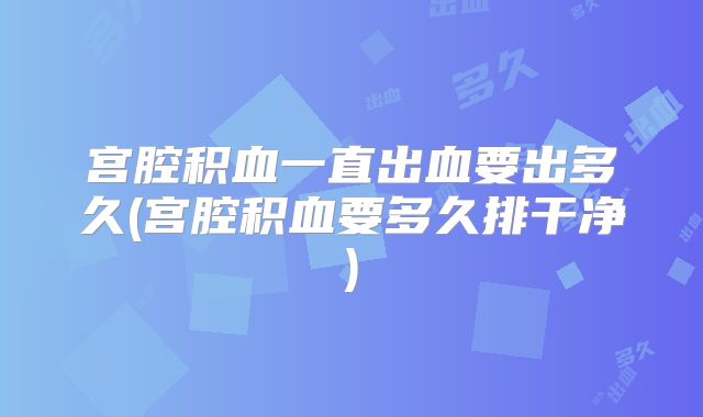宫腔积血一直出血要出多久(宫腔积血要多久排干净)