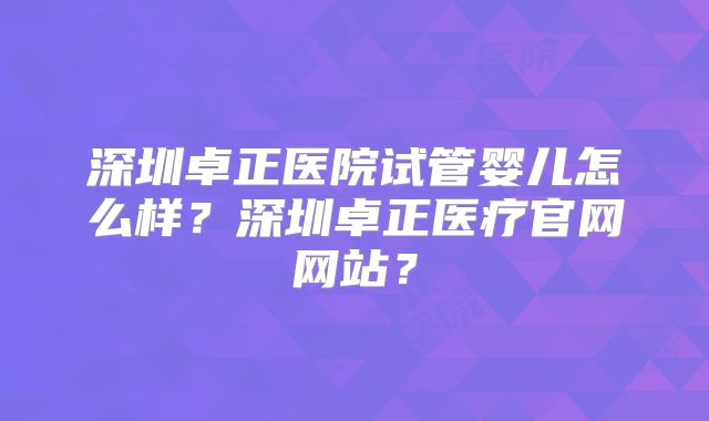 深圳卓正医院试管婴儿怎么样？深圳卓正医疗官网网站？