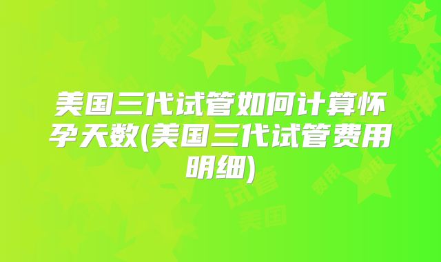 美国三代试管如何计算怀孕天数(美国三代试管费用明细)