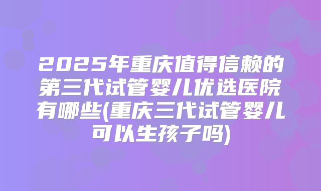 2025年重庆值得信赖的第三代试管婴儿优选医院有哪些(重庆三代试管婴儿可以生孩子吗)