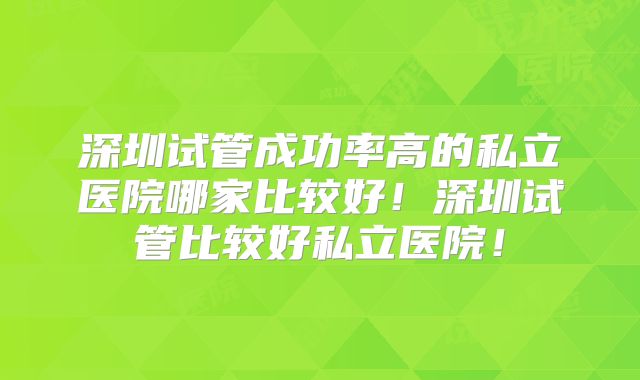 深圳试管成功率高的私立医院哪家比较好！深圳试管比较好私立医院！