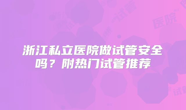 浙江私立医院做试管安全吗？附热门试管推荐