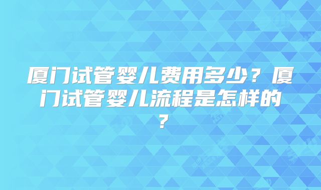 厦门试管婴儿费用多少？厦门试管婴儿流程是怎样的？