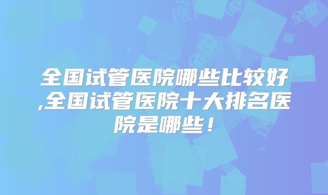 全国试管医院哪些比较好,全国试管医院十大排名医院是哪些！