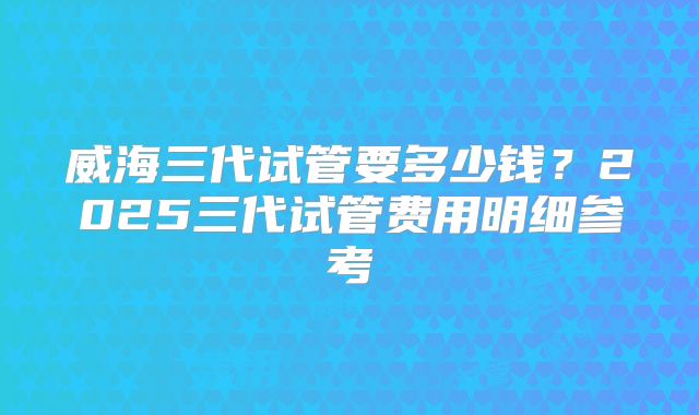 威海三代试管要多少钱？2025三代试管费用明细参考