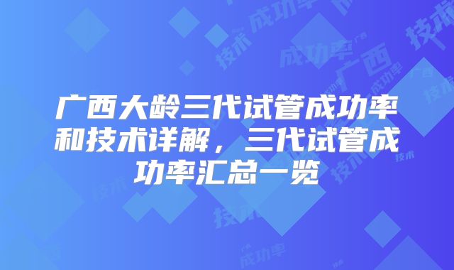 广西大龄三代试管成功率和技术详解，三代试管成功率汇总一览