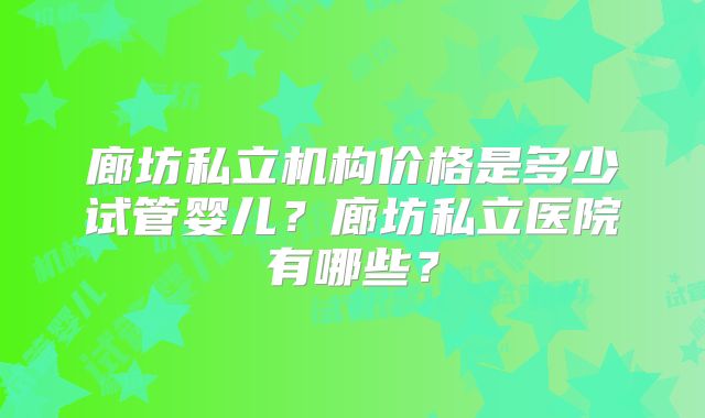 廊坊私立机构价格是多少试管婴儿？廊坊私立医院有哪些？