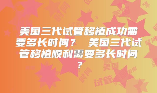 美国三代试管移植成功需要多长时间？ 美国三代试管移植顺利需要多长时间？
