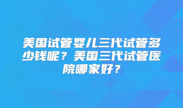 美国试管婴儿三代试管多少钱呢？美国三代试管医院哪家好？