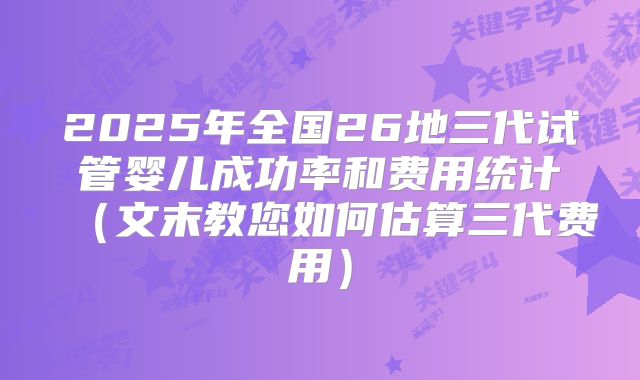 2025年全国26地三代试管婴儿成功率和费用统计（文末教您如何估算三代费用）