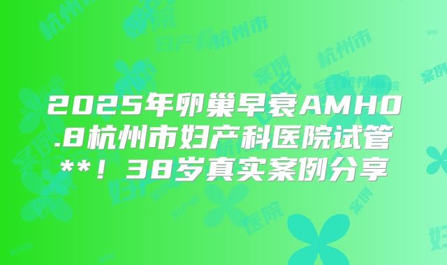 2025年卵巢早衰AMH0.8杭州市妇产科医院试管**!38岁真实案例分享