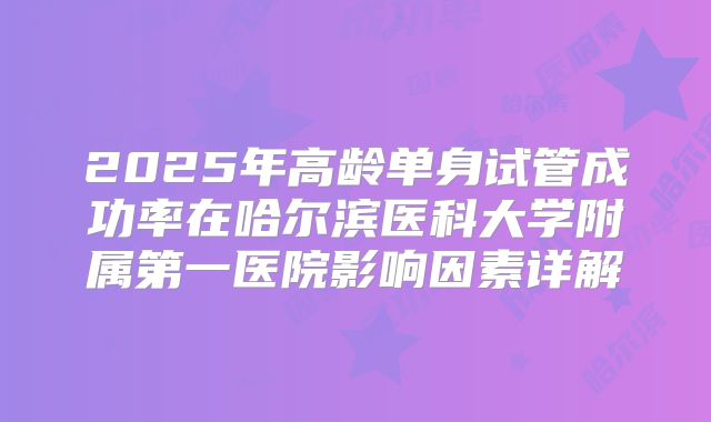 2025年高龄单身试管成功率在哈尔滨医科大学附属第一医院影响因素详解