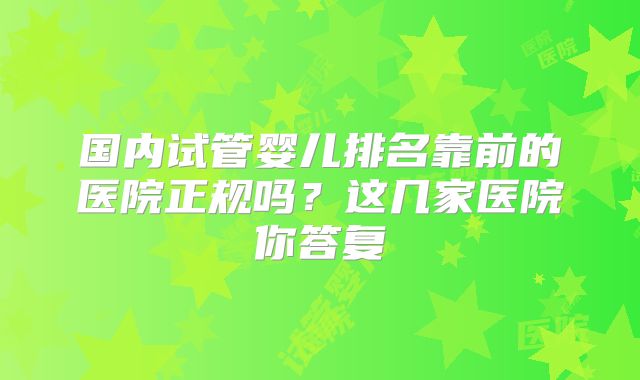 国内试管婴儿排名靠前的医院正规吗？这几家医院你答复