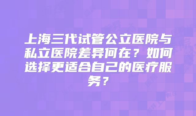 上海三代试管公立医院与私立医院差异何在?如何选择更适合自己的医疗服务?