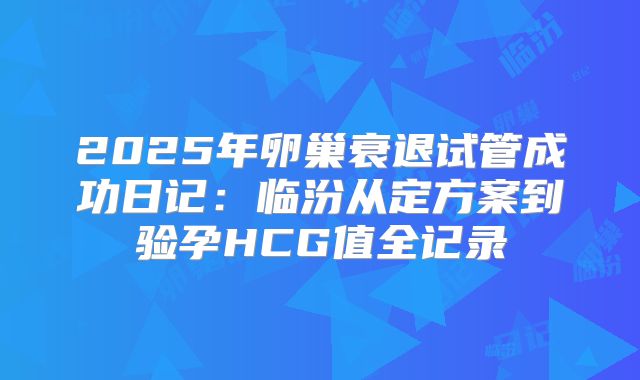 2025年卵巢衰退试管成功日记：临汾从定方案到验孕HCG值全记录