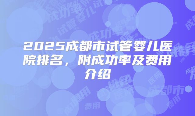 2025成都市试管婴儿医院排名，附成功率及费用介绍