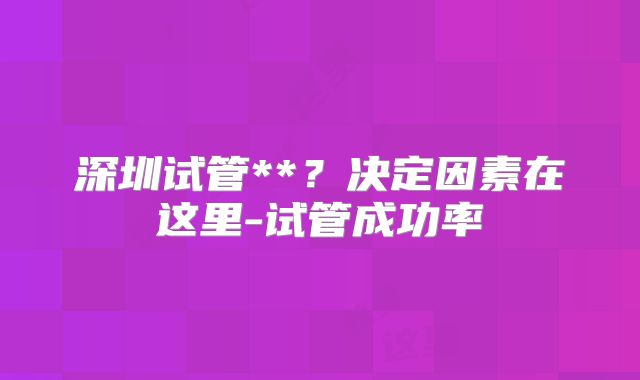 深圳试管**?决定因素在这里-试管成功率
