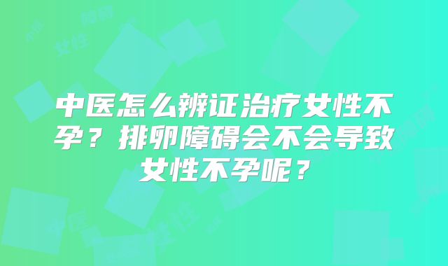 中医怎么辨证治疗女性不孕？排卵障碍会不会导致女性不孕呢？