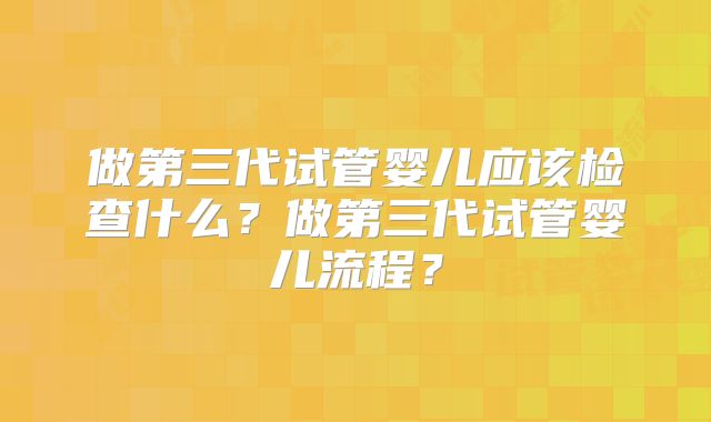 做第三代试管婴儿应该检查什么？做第三代试管婴儿流程？
