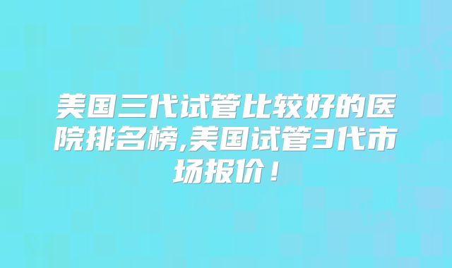 美国三代试管比较好的医院排名榜,美国试管3代市场报价！