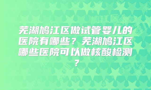芜湖鸠江区做试管婴儿的医院有哪些？芜湖鸠江区哪些医院可以做核酸检测？