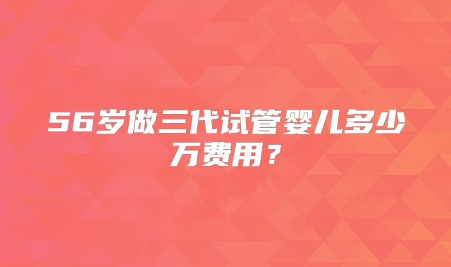 56岁做三代试管婴儿多少万费用？