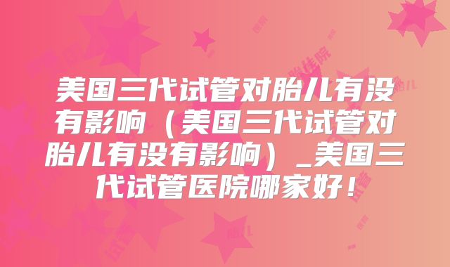美国三代试管对胎儿有没有影响（美国三代试管对胎儿有没有影响）_美国三代试管医院哪家好！