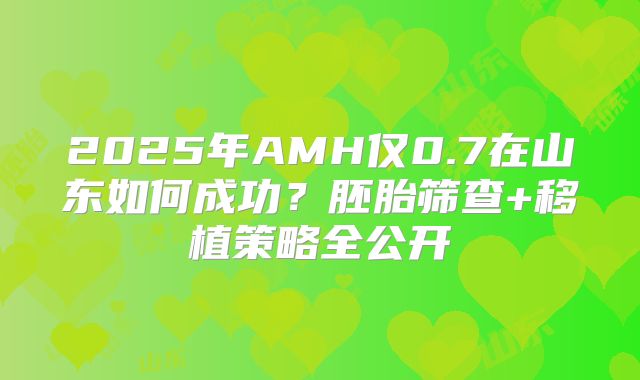 2025年AMH仅0.7在山东如何成功？胚胎筛查+移植策略全公开
