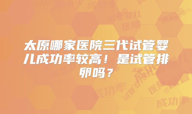 太原哪家医院三代试管婴儿成功率较高！是试管排卵吗？