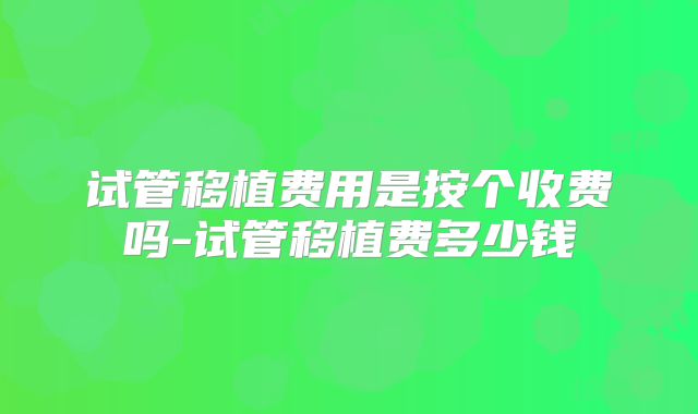 试管移植费用是按个收费吗-试管移植费多少钱