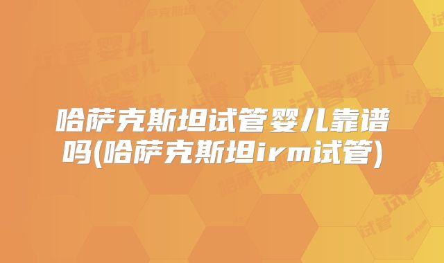 哈萨克斯坦试管婴儿靠谱吗(哈萨克斯坦irm试管)