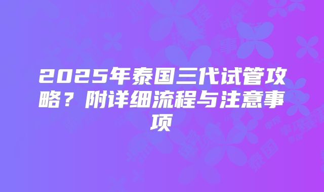 2025年泰国三代试管攻略?附详细流程与注意事项