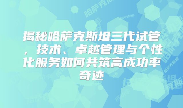 揭秘哈萨克斯坦三代试管，技术、卓越管理与个性化服务如何共筑高成功率奇迹