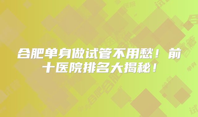 合肥单身做试管不用愁！前十医院排名大揭秘！